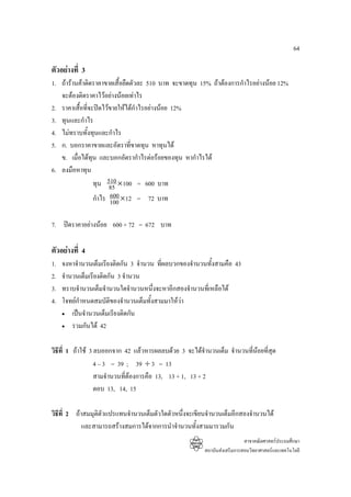 64

ตัวอยางที่ 3
1. ถารานคาติดราคาขายเสื้อยืดตัวละ 510 บาท จะขาดทุน 15% ถาตองการกําไรอยางนอย 12%
   จะตองติดราคาไวอยางนอยเทาไร
2. ราคาเสื้อที่จะปดไวขายใหไดกําไรอยางนอย 12%
3. ทุนและกําไร
4. ไมทราบทั้งทุนและกําไร
5. ก. บอกราคาขายและอัตราที่ขาดทุน หาทุนได
   ข. เมื่อไดทุน และบอกอัตรากําไรตอรอยของทุน หากําไรได
6. ลงมือหาทุน
                 ทุน 510 ×100 = 600 บาท
                       85
                        600
                 กําไร 100 ×12 = 72 บาท

7. ปดราคาอยางนอย 600 + 72 = 672 บาท

ตัวอยางที่ 4
1.   จงหาจํานวนเต็มเรียงติดกัน 3 จํานวน ทีผลบวกของจํานวนทั้งสามคือ 43
                                          ่
2.   จํานวนเต็มเรียงติดกัน 3 จํานวน
3.   ทราบจํานวนเต็มจํานวนใดจํานวนหนึ่งจะหาอีกสองจํานวนที่เหลือได
4.   โจทยกําหนดสมบัติของจํานวนเต็มทั้งสามมาใหวา
     • เปนจํานวนเต็มเรียงติดกัน

     • รวมกันได 42



วิธีที่ 1 ถาใช 3 ลบออกจาก 42 แลวหารผลลบดวย 3 จะไดจํานวนเต็ม จํานวนทีนอยที่สุด
                                                                         ่
                   4 – 3 = 39 ; 39 ÷ 3 = 13
                   สามจํานวนทีตองการคือ 13, 13 + 1, 13 + 2
                              ่
                   ตอบ 13, 14, 15

วิธีที่ 2 ถาสมมุติตัวแปรแทนจํานวนเต็มตัวใดตัวหนึ่งจะเขียนจํานวนเต็มอีกสองจํานวนได
             และสามารถสรางสมการไดจากการนําจํานวนทั้งสามมารวมกัน
                                                                           สาขาคณิตศาสตรประถมศึกษา
                                                         สถาบันสงเสริมการสอนวิทยาศาสตรและเทคโนโลยี
 