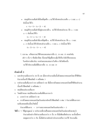 65

         •     สมมุตจานวนเต็มตัวที่นอยทีสุดคือ x จะไดวาอีกสองจํานวนคือ x + 1 และ x + 2
                       ิํ                 ่
             ดังนั้นจะไดวา
                 x + (x + 1) + (x + 2) = 42
         •     สมมุตจานวนเต็มตัวที่อยูตรงกลางคือ x จะไดวาอีกสองจํานวน คือ x – 1 และ
                       ิํ
             x + 1 ดังนั้นจะไดวา
                    (x – 1) + x + (x + 1) = 42
         •     สมมุตจานวนเต็มตัวที่มากทีสุดคือ x จะไดวาอีกสองจํานวน คือ x – 1 และ
                       ิํ                  ่
             x – 2 ดังนั้นจะไดวาอีกสองจํานวนคือ x – 1 และ x – 2 ดังนั้นจะไดวา
                    (x – 2) + (x – 1) + x = 42

        7. จาก 4m แกสมการจะไดคําตอบของสมการคือ 13, 14 และ 15 ตามลําดับ
           (ทํา 7.1 ถึง 7.3 ขอเดียวก็พอ ที่แสงดใหดูเพื่อกระตุนใหเห็นวาคิดไดหลายแบบ
                                                               
            ในหลักการเดียวกัน) จากคําตอบของสมการในขอ 4 ขอใดขอหนึ่ง
             จะไดวาจํานวนเต็มที่ตองการคือ 13, 14 และ 15

ตัวอยางที่ 5
1. จงหาจํานวนเต็มระหวาง 30 ถึง 60 เมื่อหารจํานวนเต็มนั้นดวยผลบวกของเลขโดด ที่ใชเขียน
     จํานวนนั้นแลวไดผลลัพธ 4 เหลือเศษ 3
2. หาจํานวนเต็มที่มากกวา 30 แตนอยกวา 60 ที่เมื่อหารดวยผลบวกของเลขโดดทีใชเขียนจํานวน
                                                                                 ่
     นั้นแลวไดผลลัพธ 4 เหลือเศษ 3
3. สมบัติของจํานวนทีจะหา ่
4. โจทยกําหนด สมบัติของจํานวนเต็มที่ตองการหาวา
     • มากกวา 30 แตนอยกวา 60
                           
     • หารดวยผลบวกของเลขโดดในแตละหลักแลวไดผลลัพธ 4 เศษ 3 จํานวนที่ตองการหา

     จะตองสอดคลองเงื่อนไขดังนี้
          จํานวนที่ตองการ = (4 × ผลบวกของเลขโดดในแตละหลัก) + 3
วิธีที่ 1 7. ใชสูตรคูณแม 4 หาจํานวนทีอาจเปนผลบวกของเลขโดดในแตละหลักจะพบวา
                                         ่
              จํานวนดังกลาว คือจํานวนเต็มระหวาง 8 ถึง 14 ซึ่งมีเพียงเจ็ดจํานวน ฉะนั้นเมื่อหา
              ผลคูณระหวาง 4 กับ ทั้งเจ็ดจํานวนดังกลาวนํามาบวกดวย 3 จะได จํานวนเต็ม
 