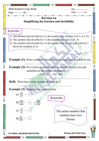 1
Math Student's Copy Book
Date: -- / -- / 20--
Day: ………………
Date: -- / -- / 14--
AL KAMAL AZHARIAN INSTITUTES Primary Six First Term
Revision on
Simplifying the fraction and divisibility
Example (1): Write a number formed from two digits and divisible by two
…………………………………………………………………
Example (2): Put a circle around the number that divisible by two and
underline on the number divisible by 3
1324 , 231 , 324 , 380
…………………………………………………………………
Drill: Write three whole number divisible by 5
……………… , ……………… , ………………
Example (3): Simplify into simplest form:
a) =
b) = =
c) =
d) =
Remember
1) The numbers that divisible by 2 is the numbers that its unite is (0, 2, 4, 6, 8).
2) The numbers that divisible by 5 is the numbers that unite is (0 , 5)
3) The numbers that divisible by 3 is the numbers that its sum is divisible by 3
(from the multiples of 3)
18
27
…..
…..
420
490
…..
…..
13
12
…..
…..
41
205
…..
…..
Remembe
r
The prime numbers that
numbers have two
factors
288
120
 