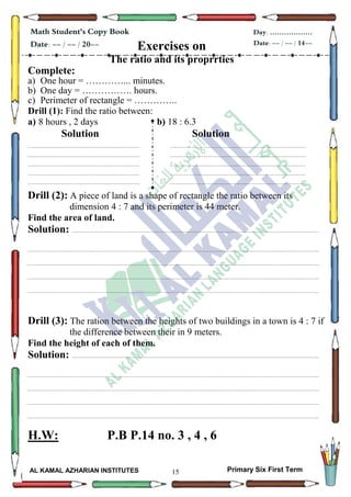 15
Math Student's Copy Book
Date: -- / -- / 20--
Day: ………………
Date: -- / -- / 14--
AL KAMAL AZHARIAN INSTITUTES Primary Six First Term
Exercises on
The ratio and its proprrties
Complete:
a) One hour = …………... minutes.
b) One day = ……………. hours.
c) Perimeter of rectangle = …………..
Drill (1): Find the ratio between:
a) 8 hours , 2 days b) 18 : 6.3
Solution Solution
............................................................................................................................................................................................
............................................... .............................................................................................................................................
....................................................................................................................................... .....................................................
............................................................................................................................................................................................
............................................... .............................................................................................................................................
Drill (2): A piece of land is a shape of rectangle the ratio between its
dimension 4 : 7 and its perimeter is 44 meter.
Find the area of land.
Solution: ............................................................................................................................................................................................
..............................................................................................................................................................................................................................
..............................................................................................................................................................................................................................
..............................................................................................................................................................................................................................
..............................................................................................................................................................................................................................
Drill (3): The ration between the heights of two buildings in a town is 4 : 7 if
the difference between their in 9 meters.
Find the height of each of them.
Solution: ............................................................................................................................................................................................
..............................................................................................................................................................................................................................
..............................................................................................................................................................................................................................
..............................................................................................................................................................................................................................
..............................................................................................................................................................................................................................
H.W: P.B P.14 no. 3 , 4 , 6
 