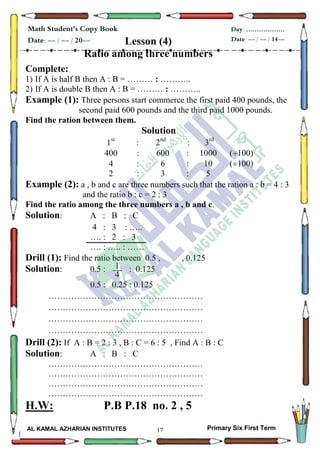 17
Math Student's Copy Book
Date: -- / -- / 20--
Day: ………………
Date: -- / -- / 14--
AL KAMAL AZHARIAN INSTITUTES Primary Six First Term
Lesson (4)
Ratio among three numbers
Complete:
1) If A is half B then A : B = ……… : ………..
2) If A is double B then A : B = ……… : ………..
Example (1): Three persons start commerce the first paid 400 pounds, the
second paid 600 pounds and the third paid 1000 pounds.
Find the ration between them.
Solution
1st
: 2nd
: 3rd
400 : 600 : 1000 (100)
4 : 6 : 10 (100)
2 : 3 : 5
Example (2): a , b and c are three numbers such that the ration a : b = 4 : 3
and the ratio b : c = 2 : 3
Find the ratio among the three numbers a , b and c.
Solution: A : B : C
4 : 3 : …..
…. : 2 : 3
…. : ….. : ……
Drill (1): Find the ratio between 0.5 , , 0.125
Solution: 0.5 : : 0.125
0.5 : 0.25 : 0.125
………………………………………………
………………………………………………
………………………………………………
………………………………………………
Drill (2): If A : B = 2 : 3 , B : C = 6 : 5 , Find A : B : C
Solution: A : B : C
………………………………………………
………………………………………………
………………………………………………
………………………………………………
H.W: P.B P.18 no. 2 , 5
1
4
 