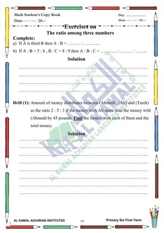 19
Math Student's Copy Book
Date: -- / -- / 20--
Day: ………………
Date: -- / -- / 14--
AL KAMAL AZHARIAN INSTITUTES Primary Six First Term
Exercises on
The ratio among three numbers
Complete:
a) If A is third B then A : B = ……… : ………..
b) If A : B = 5 : 6 , B : C = 8 : 9 then A : B : C = ……….. : ……… : ……..
Solution
………………………………………………………………….…………
………………………………………………………………….…………
………………………………………………………………….…………
………………………………………………………………….…………
Drill (1): Amount of money distributes between (Ahmed) , (Ali) and (Tarek)
as the ratio 2 : 5 : 3 if the money with Ali more than the money with
(Ahmed) by 45 pounds. Find the money with each of them and the
total money.
Solution
………………………………………………………………….…………
………………………………………………………………….…………
………………………………………………………………….…………
………………………………………………………………….…………
………………………………………………………………….…………
………………………………………………………………….…………
………………………………………………………………….…………
………………………………………………………………….…………
 