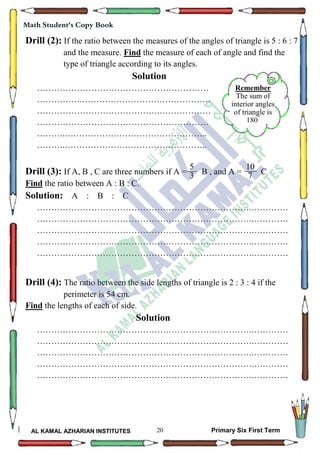 20
Math Student's Copy Book
AL KAMAL AZHARIAN INSTITUTES Primary Six First Term
Remember
The sum of
interior angles
of triangle is
180
Drill (2): If the ratio between the measures of the angles of triangle is 5 : 6 : 7
and the measure. Find the measure of each of angle and find the
type of triangle according to its angles.
Solution
……………………………………………………
…………….………………………………………
…………………………………….………………
……………………………………………………
……….…………………………………………..
……….…………………………………………..
Drill (3): If A, B , C are three numbers if A = B , and A = C
Find the ratio between A : B : C.
Solution: A : B : C
………………………………………………………………….…………
………………………………………………………………….…………
………………………………………………………………….…………
………………………………………………………………….…………
………………………………………………………………….…………
Drill (4): The ratio between the side lengths of triangle is 2 : 3 : 4 if the
perimeter is 54 cm.
Find the lengths of each of side.
Solution
………………………………………………………………….…………
………………………………………………………………….…………
………………………………………………………………….…………
………………………………………………………………….…………
………………………………………………………………….…………
5
3
10
7
 