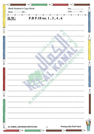 21
Math Student's Copy Book
Date: -- / -- / 20--
Day: ………………
Date: -- / -- / 14--
AL KAMAL AZHARIAN INSTITUTES Primary Six First Term
H.W: P.B P.18 no. 1 , 3 , 4 , 6
--------------------------------------------------------------------------------------------------------------------------------------------------
--------------------------------------------------------------------------------------------------------------------------------------------------
--------------------------------------------------------------------------------------------------------------------------------------------------
--------------------------------------------------------------------------------------------------------------------------------------------------
--------------------------------------------------------------------------------------------------------------------------------------------------
--------------------------------------------------------------------------------------------------------------------------------------------------
--------------------------------------------------------------------------------------------------------------------------------------------------
--------------------------------------------------------------------------------------------------------------------------------------------------
--------------------------------------------------------------------------------------------------------------------------------------------------
--------------------------------------------------------------------------------------------------------------------------------------------------
--------------------------------------------------------------------------------------------------------------------------------------------------
--------------------------------------------------------------------------------------------------------------------------------------------------
--------------------------------------------------------------------------------------------------------------------------------------------------
--------------------------------------------------------------------------------------------------------------------------------------------------
--------------------------------------------------------------------------------------------------------------------------------------------------
--------------------------------------------------------------------------------------------------------------------------------------------------
--------------------------------------------------------------------------------------------------------------------------------------------------
--------------------------------------------------------------------------------------------------------------------------------------------------
 