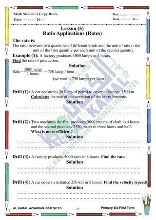 23
Math Student's Copy Book
Date: -- / -- / 20--
Day: ………………
Date: -- / -- / 14--
AL KAMAL AZHARIAN INSTITUTES Primary Six First Term
Lesson (5)
Ratio Applications (Rates)
The rate is:
The ratio between two quantities of different kinds and the unit of rate is the
unit of the first quantity per each unit of the second quantity.
Example (1): A factory produces 3000 lamps in 4 hours.
Find the rate of production.
Solution
Rate = = 750 lamp / hour
(we read it 750 lamps per hour)
Drill (1): A car consumes 20 liters of petrol to cover a distance 350 km.
Calculate: the rate of consumption of the car to benzene.
Solution
………………………………………………………………….…………
………………………………………………………………….…………
Drill (2): Two machines the first produces 3000 meters of cloth in 4 hours
and the second produces 2520 meter in three hours and half.
What is more efficient?
Solution
………………………………………………………………….…………
………………………………………………………………….…………
Drill (3): A factory produces 5000 cans in 8 hours. Find the rate.
Solution
………………………………………………………………….…………
………………………………………………………………….…………
Drill (4): A car covers a distance 250 km in 5 hours. Find the velocity (speed)
Solution
………………………………………………………………….…………
………………………………………………………………….…………
3000 lamp
4 hours
3
 