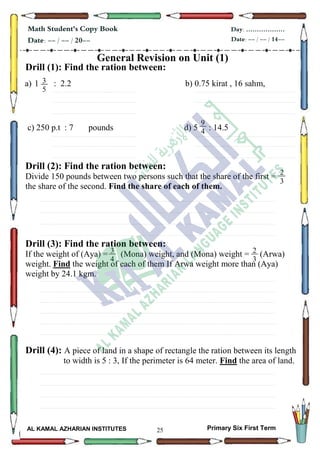 25
Math Student's Copy Book
Date: -- / -- / 20--
Day: ………………
Date: -- / -- / 14--
AL KAMAL AZHARIAN INSTITUTES Primary Six First Term
General Revision on Unit (1)
Drill (1): Find the ration between:
a) 1 : 2.2 b) 0.75 kirat , 16 sahm,
............................................................................................................................................................................................................................................................................................................................................................................................................................................................................................................................................................
............................................................................................................................................................................................................................................................................................................................................................................................................................................................................................................................................................
............................................................................................................................................................................................................................................................................................................................................................................................................................................................................................................................................................
c) 250 p.t : 7 pounds d) 5 : 14.5
............................................................................................................................................................................................................................................................................................................................................................................................................................................................................................................................................................
............................................................................................................................................................................................................................................................................................................................................................................................................................................................................................................................................................
............................................................................................................................................................................................................................................................................................................................................................................................................................................................................................................................................................
Drill (2): Find the ration between:
Divide 150 pounds between two persons such that the share of the first =
the share of the second. Find the share of each of them.
.............................................................................................................................................................................................................................................................................................................................................................................................................................................................................................................................................................................................................................................................................................................
..............................................................................................................................................................................................................................................................................................................................................................................................................................................................................................................................................................................................................................................................................................................
...............................................................................................................................................................................................................................................................................................................................................................................................................................................................................................................................................................................................................................................................................................................
...............................................................................................................................................................................................................................................................................................................................................................................................................................................................................................................................................................................................................................................................................................................
Drill (3): Find the ration between:
If the weight of (Aya) = (Mona) weight, and (Mona) weight = (Arwa)
weight. Find the weight of each of them If Arwa weight more than (Aya)
weight by 24.1 kgm.
.............................................................................................................................................................................................................................................................................................................................................................................................................................................................................................................................................................................................................................................................................................................
..............................................................................................................................................................................................................................................................................................................................................................................................................................................................................................................................................................................................................................................................................................................
.............................................................................................................................................................................................................................................................................................................................................................................................................................................................................................................................................................................................................................................................................................................
..............................................................................................................................................................................................................................................................................................................................................................................................................................................................................................................................................................................................................................................................................................................
...............................................................................................................................................................................................................................................................................................................................................................................................................................................................................................................................................................................................................................................................................................................
..............................................................................................................................................................................................................................................................................................................................................................................................................................................................................................................................................................................................................................................................................................................
Drill (4): A piece of land in a shape of rectangle the ration between its length
to width is 5 : 3, If the perimeter is 64 meter. Find the area of land.
.............................................................................................................................................................................................................................................................................................................................................................................................................................................................................................................................................................................................................................................................................................................
..............................................................................................................................................................................................................................................................................................................................................................................................................................................................................................................................................................................................................................................................................................................
...............................................................................................................................................................................................................................................................................................................................................................................................................................................................................................................................................................................................................................................................................................................
...............................................................................................................................................................................................................................................................................................................................................................................................................................................................................................................................................................................................................................................................................................................
3
5
9
4
2
3
4
3
4
4
2
3
4
 
