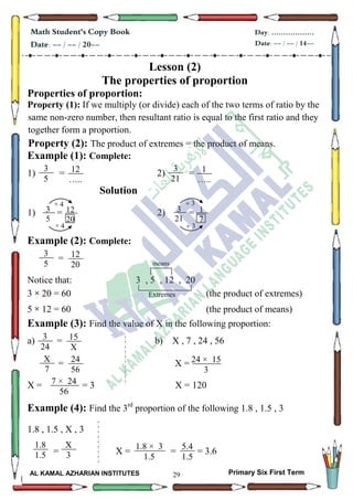 29
Math Student's Copy Book
Date: -- / -- / 20--
Day: ………………
Date: -- / -- / 14--
AL KAMAL AZHARIAN INSTITUTES Primary Six First Term
Lesson (2)
The properties of proportion
Properties of proportion:
Property (1): If we multiply (or divide) each of the two terms of ratio by the
same non-zero number, then resultant ratio is equal to the first ratio and they
together form a proportion.
Property (2): The product of extremes = the product of means.
Example (1): Complete:
1) = 2) =
Solution
1) = 2) =
Example (2): Complete:
=
Notice that: 3 , 5 , 12 , 20
3 × 20 = 60 (the product of extremes)
5 × 12 = 60 (the product of means)
Example (3): Find the value of X in the following proportion:
a) = b) X , 7 , 24 , 56
= X =
X = = 3 X = 120
Example (4): Find the 3rd
proportion of the following 1.8 , 1.5 , 3
1.8 , 1.5 , X , 3
= X = = = 3.6
means
Extremes
12
…..
3
5
3
21
1
…..
4×
3
5
12
20
114×
3
3
21
1
7
11 3
12
20
3
5
3
24
15
X
X
7
24
56
7 × 24
56
24 × 15
3
1.8
1.5
X
3
1.8 × 3
1.5
5.4
1.5
 