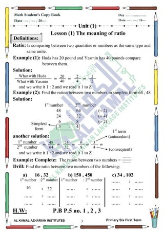 3
Math Student's Copy Book
Date: -- / -- / 20--
Day: ………………
Date: -- / -- / 14--
AL KAMAL AZHARIAN INSTITUTES Primary Six First Term
Unit (1)
Lesson (1) The meaning of ratio
Ratio: Is comparing between two quantities or numbers as the same type and
same unite.
Example (1): Huda has 20 pound and Yasmin has 40 pounds compare
between them.
Solution:
= = =
and we write it 1 : 2 and we read it 1 to Z
Example (2): Find the ration between two numbers in simplest form 64 , 48
Solution:
1st
number : 2nd
number
48 : 64 ( 2)
24 : 32 ( 4)
6 : 8 ( 2)
3 : 4
another solution:
= = = = =
and we write it 1 : 2 and we read it 1 to Z
Example: Complete: The ration between two numbers =
Drill: Find the ratio between two numbers of the following:
a) 16 , 32 b) 150 , 450 c) 34 , 102
: ............: 2nd
number1st
number:2nd
number1st
number
: ............: ............: 3216
: ............: ............: ............
: ............: ............: ............
H.W: P.B P.5 no. 1 , 2 , 3
Definitions:
What with Huda
What with Yasmin
205
20
40
2
4
1
2
Simplest
form
1st
number
2nd
number
What with
Yasmin
205
48
64
24
32
6
8
3
4
1st
term
(antecedent)
(consequent)
…....
…....
 