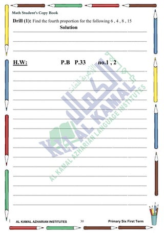 30
Math Student's Copy Book
AL KAMAL AZHARIAN INSTITUTES Primary Six First Term
Drill (1): Find the fourth proportion for the following 6 , 4 , 8 , 15
Solution
--------------------------------------------------------------------------------------------------------------------------------------------------
--------------------------------------------------------------------------------------------------------------------------------------------------
--------------------------------------------------------------------------------------------------------------------------------------------------
H.W: P.B P.33 no.1 , 2
--------------------------------------------------------------------------------------------------------------------------------------------------
--------------------------------------------------------------------------------------------------------------------------------------------------
--------------------------------------------------------------------------------------------------------------------------------------------------
--------------------------------------------------------------------------------------------------------------------------------------------------
--------------------------------------------------------------------------------------------------------------------------------------------------
--------------------------------------------------------------------------------------------------------------------------------------------------
--------------------------------------------------------------------------------------------------------------------------------------------------
--------------------------------------------------------------------------------------------------------------------------------------------------
--------------------------------------------------------------------------------------------------------------------------------------------------
--------------------------------------------------------------------------------------------------------------------------------------------------
--------------------------------------------------------------------------------------------------------------------------------------------------
--------------------------------------------------------------------------------------------------------------------------------------------------
--------------------------------------------------------------------------------------------------------------------------------------------------
--------------------------------------------------------------------------------------------------------------------------------------------------
--------------------------------------------------------------------------------------------------------------------------------------------------
 