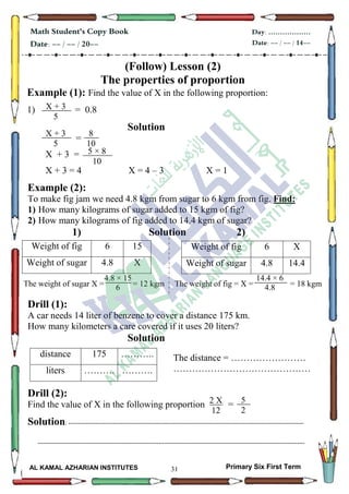 31
Math Student's Copy Book
Date: -- / -- / 20--
Day: ………………
Date: -- / -- / 14--
AL KAMAL AZHARIAN INSTITUTES Primary Six First Term
(Follow) Lesson (2)
The properties of proportion
Example (1): Find the value of X in the following proportion:
1) = 0.8
Solution
=
X + 3 =
X + 3 = 4 X = 4 – 3 X = 1
Example (2):
To make fig jam we need 4.8 kgm from sugar to 6 kgm from fig. Find:
1) How many kilograms of sugar added to 15 kgm of fig?
2) How many kilograms of fig added to 14.4 kgm of sugar?
1) Solution 2)
The weight of sugar X = = 12 kgm The weight of fig = X = = 18 kgm
Drill (1):
A car needs 14 liter of benzene to cover a distance 175 km.
How many kilometers a care covered if it uses 20 liters?
Solution
Drill (2):
Find the value of X in the following proportion =
Solution: -------------------------------------------------------------------------------------------------------------------------
-----------------------------------------------------------------------------------------------------------------------------------------
Weight of fig 6 15
Weight of sugar 4.8 X
Weight of fig 6 X
Weight of sugar 4.8 14.4
distance 175 ………..
liters ………. ……….
8
10
X + 3
5
4.8 × 15
6
X + 3
5
5 × 8
10
14.4 × 6
4.8
2 X
12
5
2
The distance = ……………………
………………………………………
 