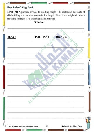 32
Math Student's Copy Book
AL KAMAL AZHARIAN INSTITUTES Primary Six First Term
Drill (3): A primary school, its building height is 14 meter and the shade of
this building at a certain moment is 5 m length. What is the height of a tree in
the same moment if its shade length is 3 meters?
Solution
--------------------------------------------------------------------------------------------------------------------------------------------------
--------------------------------------------------------------------------------------------------------------------------------------------------
--------------------------------------------------------------------------------------------------------------------------------------------------
H.W: P.B P.33 no.3 , 4
--------------------------------------------------------------------------------------------------------------------------------------------------
--------------------------------------------------------------------------------------------------------------------------------------------------
--------------------------------------------------------------------------------------------------------------------------------------------------
--------------------------------------------------------------------------------------------------------------------------------------------------
--------------------------------------------------------------------------------------------------------------------------------------------------
--------------------------------------------------------------------------------------------------------------------------------------------------
--------------------------------------------------------------------------------------------------------------------------------------------------
--------------------------------------------------------------------------------------------------------------------------------------------------
--------------------------------------------------------------------------------------------------------------------------------------------------
--------------------------------------------------------------------------------------------------------------------------------------------------
--------------------------------------------------------------------------------------------------------------------------------------------------
--------------------------------------------------------------------------------------------------------------------------------------------------
--------------------------------------------------------------------------------------------------------------------------------------------------
--------------------------------------------------------------------------------------------------------------------------------------------------
--------------------------------------------------------------------------------------------------------------------------------------------------
 