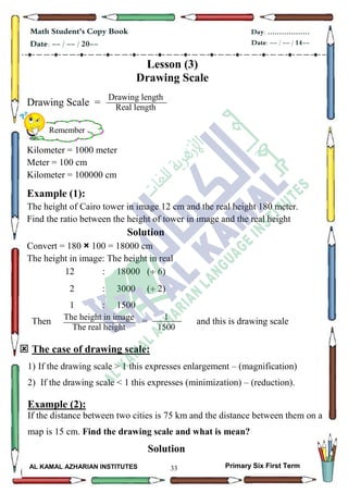 33
Math Student's Copy Book
Date: -- / -- / 20--
Day: ………………
Date: -- / -- / 14--
AL KAMAL AZHARIAN INSTITUTES Primary Six First Term
Lesson (3)
Drawing Scale
Drawing Scale =
Kilometer = 1000 meter
Meter = 100 cm
Kilometer = 100000 cm
Example (1):
The height of Cairo tower in image 12 cm and the real height 180 meter.
Find the ratio between the height of tower in image and the real height
Solution
Convert = 180 × 100 = 18000 cm
The height in image: The height in real
12 : 18000 ( 6)
2 : 3000 ( 2)
1 : 1500
Then = and this is drawing scale
 The case of drawing scale:
1) If the drawing scale > 1 this expresses enlargement – (magnification)
2) If the drawing scale < 1 this expresses (minimization) – (reduction).
Example (2):
If the distance between two cities is 75 km and the distance between them on a
map is 15 cm. Find the drawing scale and what is mean?
Solution
Remember
Drawing length
Real length
5
The height in image
The real height
Real length
5
1
1500
 
