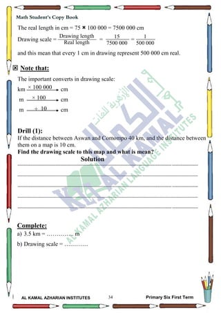 34
Math Student's Copy Book
AL KAMAL AZHARIAN INSTITUTES Primary Six First Term
The real length in cm = 75 × 100 000 = 7500 000 cm
Drawing scale = = =
and this mean that every 1 cm in drawing represent 500 000 cm real.
 Note that:
The important converts in drawing scale:
km cm
m cm
m cm
Drill (1):
If the distance between Aswan and Comompo 40 km, and the distance between
them on a map is 10 cm.
Find the drawing scale to this map and what is mean?
Solution
--------------------------------------------------------------------------------------------------------------------------------------------------
--------------------------------------------------------------------------------------------------------------------------------------------------
--------------------------------------------------------------------------------------------------------------------------------------------------
--------------------------------------------------------------------------------------------------------------------------------------------------
--------------------------------------------------------------------------------------------------------------------------------------------------
Complete:
a) 3.5 km = ………….. m
b) Drawing scale = …………
Drawing length
Real length
5
15
7500 000
1500
1
500 000
1500
× 100 000
× 100
 10
 