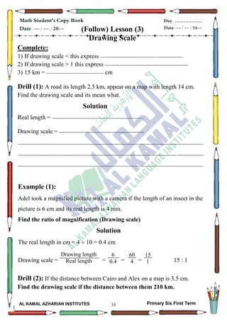 35
Math Student's Copy Book
Date: -- / -- / 20--
Day: ………………
Date: -- / -- / 14--
AL KAMAL AZHARIAN INSTITUTES Primary Six First Term
(Follow) Lesson (3)
Drawing Scale
Complete:
1) If drawing scale < this express -----------------------------------------------------------------
2) If drawing scale > 1 this express ------------------------------------------------------------------
3) 15 km = --------------------------------------------- cm
Drill (1): A road its length 2.5 km, appear on a map with length 14 cm.
Find the drawing scale and its mean what.
Solution
Real length = ------------------------------------------------------------------------
Drawing scale = -------------------------------------------------------------------
--------------------------------------------------------------------------------------------------------------------------------------------------
--------------------------------------------------------------------------------------------------------------------------------------------------
--------------------------------------------------------------------------------------------------------------------------------------------------
Example (1):
Adel took a magnified picture with a camera if the length of an insect in the
picture is 6 cm and its real length is 4 mm.
Find the ratio of magnification (Drawing scale)
Solution
The real length in cm = 4  10 = 0.4 cm
Drawing scale = = = = 15 : 1
Drill (2): If the distance between Cairo and Alex on a map is 3.5 cm.
Find the drawing scale if the distance between them 210 km.
Drawing length
Real length
5
6
0.4
1500
60
4
15
00
15
1
 