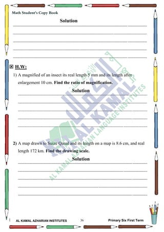 36
Math Student's Copy Book
AL KAMAL AZHARIAN INSTITUTES Primary Six First Term
Solution
--------------------------------------------------------------------------------------------------------------------------------------------------
--------------------------------------------------------------------------------------------------------------------------------------------------
--------------------------------------------------------------------------------------------------------------------------------------------------
--------------------------------------------------------------------------------------------------------------------------------------------------
--------------------------------------------------------------------------------------------------------------------------------------------------
 H.W:
1) A magnified of an insect its real length 5 mm and its length after
enlargement 10 cm. Find the ratio of magnification.
Solution
---------------------------------------------------------------------------------------------------------------------------------------------
---------------------------------------------------------------------------------------------------------------------------------------------
---------------------------------------------------------------------------------------------------------------------------------------------
---------------------------------------------------------------------------------------------------------------------------------------------
---------------------------------------------------------------------------------------------------------------------------------------------
2) A map drawn to Suize Qanal and its length on a map is 8.6 cm, and real
length 172 km. Find the drawing scale.
Solution
---------------------------------------------------------------------------------------------------------------------------------------------
---------------------------------------------------------------------------------------------------------------------------------------------
---------------------------------------------------------------------------------------------------------------------------------------------
---------------------------------------------------------------------------------------------------------------------------------------------
---------------------------------------------------------------------------------------------------------------------------------------------
 