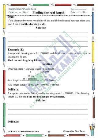 37
Math Student's Copy Book
Date: -- / -- / 20--
Day: ………………
Date: -- / -- / 14--
AL KAMAL AZHARIAN INSTITUTES Primary Six First Term
Finding the real length
Drill:
If the distance between two cities 45 km and if the distance between them on a
map 3 cm. Find the drawing scale.
Solution
--------------------------------------------------------------------------------------------------------------------------------------------------
--------------------------------------------------------------------------------------------------------------------------------------------------
--------------------------------------------------------------------------------------------------------------------------------------------------
--------------------------------------------------------------------------------------------------------------------------------------------------
Example (1):
A map with drawing scale 1 : 1000 000 and the distance between two cities on
this map is 35 cm.
Find the real length by kilometer.
Solution
Drawing scale = Drawing length : Real length
1 : 1000 000
35 cm : …………
Real length = = 35000 000 cm
Real length in km = 35000 000  100 000 = 350 km
Drill (1):
A map was drawn for Suiz Qanal in drawing scale 1 : 500 000, if the drawing
length is 34.6 cm. Find the real length by kilometer.
Solution
--------------------------------------------------------------------------------------------------------------------------------------------------
--------------------------------------------------------------------------------------------------------------------------------------------------
--------------------------------------------------------------------------------------------------------------------------------------------------
--------------------------------------------------------------------------------------------------------------------------------------------------
Drill (2):
35 × 1000 000
1
 