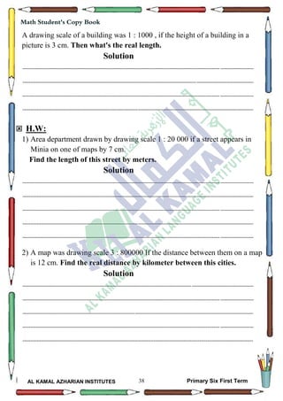 38
Math Student's Copy Book
AL KAMAL AZHARIAN INSTITUTES Primary Six First Term
A drawing scale of a building was 1 : 1000 , if the height of a building in a
picture is 3 cm. Then what's the real length.
Solution
--------------------------------------------------------------------------------------------------------------------------------------------------
--------------------------------------------------------------------------------------------------------------------------------------------------
--------------------------------------------------------------------------------------------------------------------------------------------------
--------------------------------------------------------------------------------------------------------------------------------------------------
 H.W:
1) Area department drawn by drawing scale 1 : 20 000 if a street appears in
Minia on one of maps by 7 cm.
Find the length of this street by meters.
Solution
--------------------------------------------------------------------------------------------------------------------------------------------------
--------------------------------------------------------------------------------------------------------------------------------------------------
--------------------------------------------------------------------------------------------------------------------------------------------------
--------------------------------------------------------------------------------------------------------------------------------------------------
--------------------------------------------------------------------------------------------------------------------------------------------------
2) A map was drawing scale 3 : 800000 If the distance between them on a map
is 12 cm. Find the real distance by kilometer between this cities.
Solution
--------------------------------------------------------------------------------------------------------------------------------------------------
--------------------------------------------------------------------------------------------------------------------------------------------------
--------------------------------------------------------------------------------------------------------------------------------------------------
--------------------------------------------------------------------------------------------------------------------------------------------------
--------------------------------------------------------------------------------------------------------------------------------------------------
 
