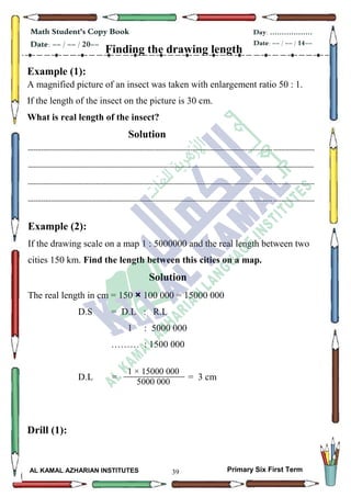 39
Math Student's Copy Book
Date: -- / -- / 20--
Day: ………………
Date: -- / -- / 14--
AL KAMAL AZHARIAN INSTITUTES Primary Six First Term
Finding the drawing length
Example (1):
A magnified picture of an insect was taken with enlargement ratio 50 : 1.
If the length of the insect on the picture is 30 cm.
What is real length of the insect?
Solution
--------------------------------------------------------------------------------------------------------------------------------------------------
--------------------------------------------------------------------------------------------------------------------------------------------------
--------------------------------------------------------------------------------------------------------------------------------------------------
--------------------------------------------------------------------------------------------------------------------------------------------------
Example (2):
If the drawing scale on a map 1 : 5000000 and the real length between two
cities 150 km. Find the length between this cities on a map.
Solution
The real length in cm = 150 × 100 000 = 15000 000
D.S = D.L : R.L
1 : 5000 000
……… : 1500 000
D.L = = 3 cm
Drill (1):
1 × 15000 000
5000 000
 