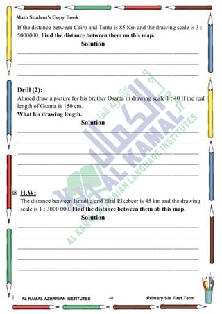 40
Math Student's Copy Book
AL KAMAL AZHARIAN INSTITUTES Primary Six First Term
If the distance between Cairo and Tanta is 85 Km and the drawing scale is 3 :
5000000. Find the distance between them on this map.
Solution
--------------------------------------------------------------------------------------------------------------------------------------------------
--------------------------------------------------------------------------------------------------------------------------------------------------
--------------------------------------------------------------------------------------------------------------------------------------------------
Drill (2):
Ahmed draw a picture for his brother Osama in drawing scale 1 : 40 If the real
length of Osama is 150 cm.
What his drawing length.
Solution
--------------------------------------------------------------------------------------------------------------------------------------------------
--------------------------------------------------------------------------------------------------------------------------------------------------
--------------------------------------------------------------------------------------------------------------------------------------------------
--------------------------------------------------------------------------------------------------------------------------------------------------
--------------------------------------------------------------------------------------------------------------------------------------------------
 H.W:
The distance between Ismailia and Eltal Elkebeer is 45 km and the drawing
scale is 1 : 3000 000. Find the distance between them ob this map.
Solution
--------------------------------------------------------------------------------------------------------------------------------------------------
--------------------------------------------------------------------------------------------------------------------------------------------------
--------------------------------------------------------------------------------------------------------------------------------------------------
--------------------------------------------------------------------------------------------------------------------------------------------------
--------------------------------------------------------------------------------------------------------------------------------------------------
 