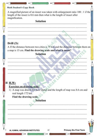 42
Math Student's Copy Book
AL KAMAL AZHARIAN INSTITUTES Primary Six First Term
A magnified picture of an insect was taken with enlargement ratio 100 : 1 if the
length of the insect is 0.6 mm then what is the length of insect after
magnification.
Solution
--------------------------------------------------------------------------------------------------------------------------------------------------
--------------------------------------------------------------------------------------------------------------------------------------------------
--------------------------------------------------------------------------------------------------------------------------------------------------
--------------------------------------------------------------------------------------------------------------------------------------------------
--------------------------------------------------------------------------------------------------------------------------------------------------
Drill (3):
A If the distance between two cities is 75 km and the distance between them on
a map is 15 cm. Find the drawing scale and what is mean?
Solution
--------------------------------------------------------------------------------------------------------------------------------------------------
--------------------------------------------------------------------------------------------------------------------------------------------------
--------------------------------------------------------------------------------------------------------------------------------------------------
--------------------------------------------------------------------------------------------------------------------------------------------------
--------------------------------------------------------------------------------------------------------------------------------------------------
 H.W:
Exercises on drawing scale:
1) A map was drawn for Suiz Qanal and the length of map was 8.6 cm and
real length 172 km.
Find the drawing scale.
Solution
--------------------------------------------------------------------------------------------------------------------------------------------------
--------------------------------------------------------------------------------------------------------------------------------------------------
--------------------------------------------------------------------------------------------------------------------------------------------------
--------------------------------------------------------------------------------------------------------------------------------------------------
 