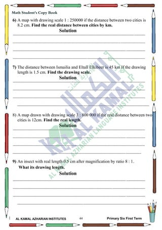 44
Math Student's Copy Book
AL KAMAL AZHARIAN INSTITUTES Primary Six First Term
6) A map with drawing scale 1 : 250000 if the distance between two cities is
8.2 cm. Find the real distance between cities by km.
Solution
--------------------------------------------------------------------------------------------------------------------------------------------------
--------------------------------------------------------------------------------------------------------------------------------------------------
--------------------------------------------------------------------------------------------------------------------------------------------------
--------------------------------------------------------------------------------------------------------------------------------------------------
7) The distance between Ismailia and Eltall Elkibeer is 45 km If the drawing
length is 1.5 cm. Find the drawing scale.
Solution
--------------------------------------------------------------------------------------------------------------------------------------------------
--------------------------------------------------------------------------------------------------------------------------------------------------
--------------------------------------------------------------------------------------------------------------------------------------------------
--------------------------------------------------------------------------------------------------------------------------------------------------
8) A map drawn with drawing scale 3 : 800 000 if the real distance between two
cities is 12cm. Find the real length.
Solution
--------------------------------------------------------------------------------------------------------------------------------------------------
--------------------------------------------------------------------------------------------------------------------------------------------------
--------------------------------------------------------------------------------------------------------------------------------------------------
----------------------------------------------------------------------------------------------------------------------------------------------
9) An insect with real length 0.5 cm after magnification by ratio 8 : 1.
What its drawing length.
Solution
--------------------------------------------------------------------------------------------------------------------------------------------------
--------------------------------------------------------------------------------------------------------------------------------------------------
--------------------------------------------------------------------------------------------------------------------------------------------------
--------------------------------------------------------------------------------------------------------------------------------------------------
 