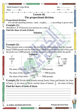45
Math Student's Copy Book
Date: -- / -- / 20--
Day: ………………
Date: -- / -- / 14--
AL KAMAL AZHARIAN INSTITUTES Primary Six First Term
Lesson (4)
The proportional division
Proportional division:
Is to divide anything (money , land , weights, ……) according to given ratio.
Example (1):
Distribute L.E 50 between two persons in a ratio .
Find the share of each of them.
Solution
--------------------------------------------------------------------------------------------------------------------------------------------------
--------------------------------------------------------------------------------------------------------------------------------------------------
--------------------------------------------------------------------------------------------------------------------------------------------------
Example (2):
Three persons start a commerce the first bayed 35000 pounds and the second
bayed 25000 pounds and the third bayed 20000 pounds and the end of the year
the profit was 16000 pounds. Find the Share of each of them from the profit.
Solution
1st
: 2nd
: 3rd
: Sum
35000 : 25000 : 20000 (100)
35 : 25 : 20 (5)
7 : 5 : 4 : 16 50
……. : …..… : ……… : 16000
The share of the first = = 7000 pounds.
The share of the second = = 7000 pounds.
The share of the third= = 7000 pounds.
Example (3): Divide 6600 pounds among Samir, Samy and Sameh, the share
of Samy the share of Samir, and the share of Sameh the share of Samy.
Find the share of each of them.
--------------------------------------------------------------------------------------------------------------------------------------------------
--------------------------------------------------------------------------------------------------------------------------------------------------
--------------------------------------------------------------------------------------------------------------------------------------------------
--------------------------------------------------------------------------------------------------------------------------------------------------
--------------------------------------------------------------------------------------------------------------------------------------------------
--------------------------------------------------------------------------------------------------------------------------------------------------
2
3
1
16000 × 7
16
16000 × 5
16
16000 × 4
16
1
2
1
2
3
1
 