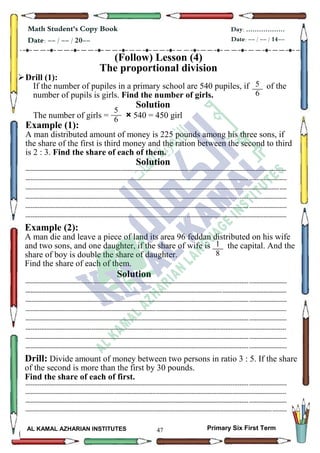 47
Math Student's Copy Book
Date: -- / -- / 20--
Day: ………………
Date: -- / -- / 14--
AL KAMAL AZHARIAN INSTITUTES Primary Six First Term
(Follow) Lesson (4)
The proportional division
Drill (1):
If the number of pupiles in a primary school are 540 pupiles, if of the
number of pupils is girls. Find the number of girls.
Solution
The number of girls = × 540 = 450 girl
Example (1):
A man distributed amount of money is 225 pounds among his three sons, if
the share of the first is third money and the ration between the second to third
is 2 : 3. Find the share of each of them.
Solution
--------------------------------------------------------------------------------------------------------------------------------------------------
--------------------------------------------------------------------------------------------------------------------------------------------------
--------------------------------------------------------------------------------------------------------------------------------------------------
--------------------------------------------------------------------------------------------------------------------------------------------------
--------------------------------------------------------------------------------------------------------------------------------------------------
--------------------------------------------------------------------------------------------------------------------------------------------------
Example (2):
A man die and leave a piece of land its area 96 feddan distributed on his wife
and two sons, and one daughter, if the share of wife is the capital. And the
share of boy is double the share of daughter.
Find the share of each of them.
Solution
--------------------------------------------------------------------------------------------------------------------------------------------------
--------------------------------------------------------------------------------------------------------------------------------------------------
--------------------------------------------------------------------------------------------------------------------------------------------------
--------------------------------------------------------------------------------------------------------------------------------------------------
--------------------------------------------------------------------------------------------------------------------------------------------------
--------------------------------------------------------------------------------------------------------------------------------------------------
--------------------------------------------------------------------------------------------------------------------------------------------------
--------------------------------------------------------------------------------------------------------------------------------------------------
Drill: Divide amount of money between two persons in ratio 3 : 5. If the share
of the second is more than the first by 30 pounds.
Find the share of each of first.
--------------------------------------------------------------------------------------------------------------------------------------------------
--------------------------------------------------------------------------------------------------------------------------------------------------
--------------------------------------------------------------------------------------------------------------------------------------------------
--------------------------------------------------------------------------------------------------------------------------------------------------
5
6
1
5
6
1
1
8
 