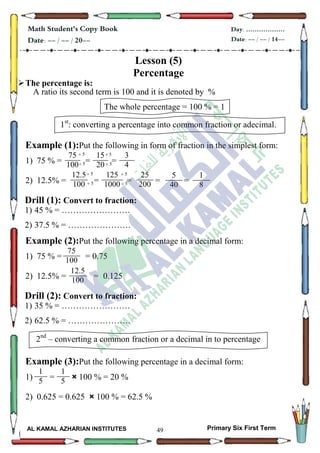 49
Math Student's Copy Book
Date: -- / -- / 20--
Day: ………………
Date: -- / -- / 14--
AL KAMAL AZHARIAN INSTITUTES Primary Six First Term
Lesson (5)
Percentage
The percentage is:
A ratio its second term is 100 and it is denoted by %
The whole percentage = 100 % = 1
1st
: converting a percentage into common fraction or adecimal.
Example (1):Put the following in form of fraction in the simplest form:
1) 75 % = = =
2) 12.5% = = = = =
Drill (1): Convert to fraction:
1) 45 % = ……………………
2) 37.5 % = ………………….
Example (2):Put the following percentage in a decimal form:
1) 75 % = = 0.75
2) 12.5% = = 0.125
Drill (2): Convert to fraction:
1) 35 % = ……………………
2) 62.5 % = ………………….
2nd
– converting a common fraction or a decimal in to percentage
Example (3):Put the following percentage in a decimal form:
1) = × 100 % = 20 %
2) 0.625 = 0.625 × 100 % = 62.5 %
75
100
15
20
3
4
 5
 5
 5
 5
12.5
100
125
1000
25
200
 5
 5
 5
 5
5
40
1
8
75
100
12.5
100
1
5
1
5
 