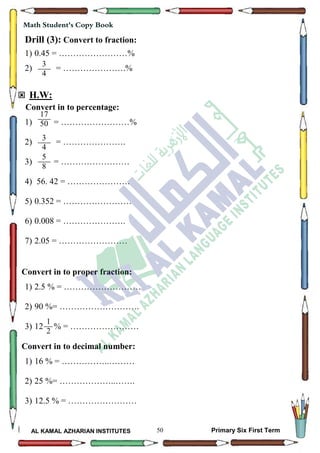 50
Math Student's Copy Book
AL KAMAL AZHARIAN INSTITUTES Primary Six First Term
Drill (3): Convert to fraction:
1) 0.45 = ……………………%
2) = ………………….%
 H.W:
Convert in to percentage:
1) = ……………………%
2) = ………………….
3) = ……………………
4) 56. 42 = ………………….
5) 0.352 = ……………………
6) 0.008 = ………………….
7) 2.05 = ……………………
Convert in to proper fraction:
1) 2.5 % = ………………………
2) 90 %= ……………………….
3) 12 % = ……………………
Convert in to decimal number:
1) 16 % = ……………..………
2) 25 %= ………………..…….
3) 12.5 % = ……………………
3
4
3
4
17
50
5
8
1
2
 