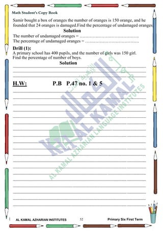 52
Math Student's Copy Book
AL KAMAL AZHARIAN INSTITUTES Primary Six First Term
Samir bought a box of oranges the number of oranges is 150 orange, and he
founded that 24 oranges is damaged.Find the percentage of undamaged oranges.
Solution
The number of undamaged oranges = …………………………………..
The percentage of undamaged oranges = ……………………………….
Drill (1):
A primary school has 400 pupils, and the number of girls was 150 girl.
Find the percentage of number of boys.
Solution
--------------------------------------------------------------------------------------------------------------------------------------------------
--------------------------------------------------------------------------------------------------------------------------------------------------
--------------------------------------------------------------------------------------------------------------------------------------------------
H.W: P.B P.47 no. 1 & 5
--------------------------------------------------------------------------------------------------------------------------------------------------
--------------------------------------------------------------------------------------------------------------------------------------------------
--------------------------------------------------------------------------------------------------------------------------------------------------
--------------------------------------------------------------------------------------------------------------------------------------------------
--------------------------------------------------------------------------------------------------------------------------------------------------
--------------------------------------------------------------------------------------------------------------------------------------------------
--------------------------------------------------------------------------------------------------------------------------------------------------
--------------------------------------------------------------------------------------------------------------------------------------------------
--------------------------------------------------------------------------------------------------------------------------------------------------
--------------------------------------------------------------------------------------------------------------------------------------------------
--------------------------------------------------------------------------------------------------------------------------------------------------
--------------------------------------------------------------------------------------------------------------------------------------------------
--------------------------------------------------------------------------------------------------------------------------------------------------
--------------------------------------------------------------------------------------------------------------------------------------------------
--------------------------------------------------------------------------------------------------------------------------------------------------
--------------------------------------------------------------------------------------------------------------------------------------------------
--------------------------------------------------------------------------------------------------------------------------------------------------
--------------------------------------------------------------------------------------------------------------------------------------------------
--------------------------------------------------------------------------------------------------------------------------------------------------
 