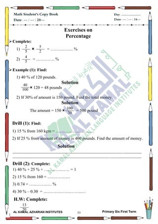 53
Math Student's Copy Book
Date: -- / -- / 20--
Day: ………………
Date: -- / -- / 14--
AL KAMAL AZHARIAN INSTITUTES Primary Six First Term
Exercises on
Percentage
Complete:
1) × = ……………. %
2) = …………. %
Example (1): Find:
1) 40 % of 120 pounds.
Solution
× 120 = 48 pounds
2) If 30% of amount is 150 pound. Find the total money.
Solution
The amount = 150 × = 500 pound
Drill (1): Find:
1) 15 % from 160 kgm = ………………………
2) If 25 % from amount of money is 400 pounds. Find the amount of money.
Solution
--------------------------------------------------------------------------------------------------------------------------------------------------
--------------------------------------------------------------------------------------------------------------------------------------------------
Drill (2): Complete:
1) 40 % + 25 % + ……………… = 1
2) 15 % from 160 = …………….
3) 0.74 = ……………. %
4) 30 % – 0.30 = …………………………
H.W: Complete:
2
5
…..
5
2
…..4
5
…..
40
100
5
…..
100
30
13
20
30
 
