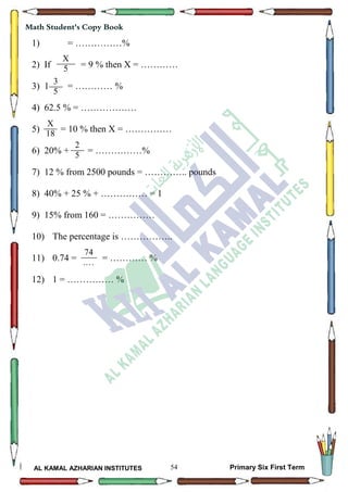 54
Math Student's Copy Book
AL KAMAL AZHARIAN INSTITUTES Primary Six First Term
1) = ……………%
2) If = 9 % then X = …………
3) 1 = ………… %
4) 62.5 % = ………………
5) = 10 % then X = ……………
6) 20% + = ……………%
7) 12 % from 2500 pounds = ………….. pounds
8) 40% + 25 % + …………… = 1
9) 15% from 160 = ……………
10) The percentage is ……………..
11) 0.74 = = ………… %
12) 1 = …………… %
X
5
303
5
30
X
18
5
30
2
5
30
74
.…
…
…
30
 