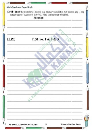 56
Math Student's Copy Book
AL KAMAL AZHARIAN INSTITUTES Primary Six First Term
Drill (2): If the number of pupils in a primary school is 300 pupils and if the
percentage of successes is 97% . Find the number of failed.
Solution
--------------------------------------------------------------------------------------------------------------------------------------------------
--------------------------------------------------------------------------------------------------------------------------------------------------
--------------------------------------------------------------------------------------------------------------------------------------------------
--------------------------------------------------------------------------------------------------------------------------------------------------
--------------------------------------------------------------------------------------------------------------------------------------------------
H.W: P.51 no. 1 & 2 & 3
--------------------------------------------------------------------------------------------------------------------------------------------------
--------------------------------------------------------------------------------------------------------------------------------------------------
--------------------------------------------------------------------------------------------------------------------------------------------------
--------------------------------------------------------------------------------------------------------------------------------------------------
--------------------------------------------------------------------------------------------------------------------------------------------------
--------------------------------------------------------------------------------------------------------------------------------------------------
--------------------------------------------------------------------------------------------------------------------------------------------------
--------------------------------------------------------------------------------------------------------------------------------------------------
--------------------------------------------------------------------------------------------------------------------------------------------------
--------------------------------------------------------------------------------------------------------------------------------------------------
--------------------------------------------------------------------------------------------------------------------------------------------------
--------------------------------------------------------------------------------------------------------------------------------------------------
--------------------------------------------------------------------------------------------------------------------------------------------------
--------------------------------------------------------------------------------------------------------------------------------------------------
--------------------------------------------------------------------------------------------------------------------------------------------------
--------------------------------------------------------------------------------------------------------------------------------------------------
--------------------------------------------------------------------------------------------------------------------------------------------------
--------------------------------------------------------------------------------------------------------------------------------------------------
--------------------------------------------------------------------------------------------------------------------------------------------------
--------------------------------------------------------------------------------------------------------------------------------------------------
--------------------------------------------------------------------------------------------------------------------------------------------------
--------------------------------------------------------------------------------------------------------------------------------------------------
 