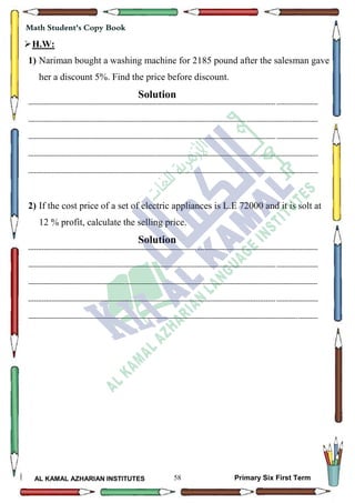 58
Math Student's Copy Book
AL KAMAL AZHARIAN INSTITUTES Primary Six First Term
H.W:
1) Nariman bought a washing machine for 2185 pound after the salesman gave
her a discount 5%. Find the price before discount.
Solution
--------------------------------------------------------------------------------------------------------------------------------------------------
--------------------------------------------------------------------------------------------------------------------------------------------------
--------------------------------------------------------------------------------------------------------------------------------------------------
--------------------------------------------------------------------------------------------------------------------------------------------------
--------------------------------------------------------------------------------------------------------------------------------------------------
2) If the cost price of a set of electric appliances is L.E 72000 and it is solt at
12 % profit, calculate the selling price.
Solution
--------------------------------------------------------------------------------------------------------------------------------------------------
--------------------------------------------------------------------------------------------------------------------------------------------------
--------------------------------------------------------------------------------------------------------------------------------------------------
--------------------------------------------------------------------------------------------------------------------------------------------------
--------------------------------------------------------------------------------------------------------------------------------------------------
 
