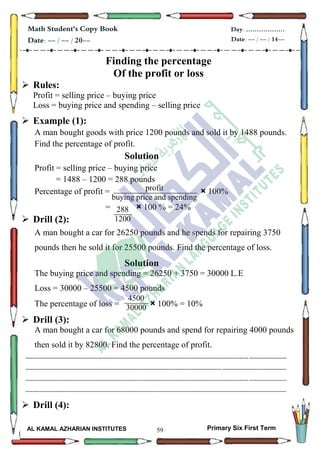 59
Math Student's Copy Book
Date: -- / -- / 20--
Day: ………………
Date: -- / -- / 14--
AL KAMAL AZHARIAN INSTITUTES Primary Six First Term
Finding the percentage
Of the profit or loss
 Rules:
Profit = selling price – buying price
Loss = buying price and spending – selling price
 Example (1):
A man bought goods with price 1200 pounds and sold it by 1488 pounds.
Find the percentage of profit.
Solution
Profit = selling price – buying price
= 1488 – 1200 = 288 pounds
Percentage of profit = × 100%
= × 100 % = 24%
 Drill (2):
A man bought a car for 26250 pounds and he spends for repairing 3750
pounds then he sold it for 25500 pounds. Find the percentage of loss.
Solution
The buying price and spending = 26250 + 3750 = 30000 L.E
Loss = 30000 – 25500 = 4500 pounds
The percentage of loss = × 100% = 10%
 Drill (3):
A man bought a car for 68000 pounds and spend for repairing 4000 pounds
then sold it by 82800. Find the percentage of profit.
--------------------------------------------------------------------------------------------------------------------------------------------------
--------------------------------------------------------------------------------------------------------------------------------------------------
--------------------------------------------------------------------------------------------------------------------------------------------------
--------------------------------------------------------------------------------------------------------------------------------------------------
 Drill (4):
profit
buying price and spending
100
profit
buying price and spending
100
288
1200
4500
30000
1200
 