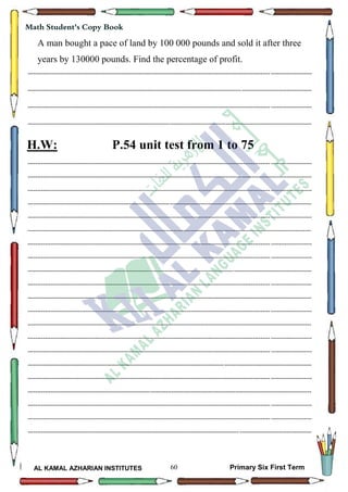 60
Math Student's Copy Book
AL KAMAL AZHARIAN INSTITUTES Primary Six First Term
A man bought a pace of land by 100 000 pounds and sold it after three
years by 130000 pounds. Find the percentage of profit.
--------------------------------------------------------------------------------------------------------------------------------------------------
--------------------------------------------------------------------------------------------------------------------------------------------------
--------------------------------------------------------------------------------------------------------------------------------------------------
--------------------------------------------------------------------------------------------------------------------------------------------------
H.W: P.54 unit test from 1 to 75
--------------------------------------------------------------------------------------------------------------------------------------------------
--------------------------------------------------------------------------------------------------------------------------------------------------
--------------------------------------------------------------------------------------------------------------------------------------------------
--------------------------------------------------------------------------------------------------------------------------------------------------
--------------------------------------------------------------------------------------------------------------------------------------------------
--------------------------------------------------------------------------------------------------------------------------------------------------
--------------------------------------------------------------------------------------------------------------------------------------------------
--------------------------------------------------------------------------------------------------------------------------------------------------
--------------------------------------------------------------------------------------------------------------------------------------------------
--------------------------------------------------------------------------------------------------------------------------------------------------
--------------------------------------------------------------------------------------------------------------------------------------------------
--------------------------------------------------------------------------------------------------------------------------------------------------
--------------------------------------------------------------------------------------------------------------------------------------------------
--------------------------------------------------------------------------------------------------------------------------------------------------
--------------------------------------------------------------------------------------------------------------------------------------------------
--------------------------------------------------------------------------------------------------------------------------------------------------
--------------------------------------------------------------------------------------------------------------------------------------------------
--------------------------------------------------------------------------------------------------------------------------------------------------
--------------------------------------------------------------------------------------------------------------------------------------------------
--------------------------------------------------------------------------------------------------------------------------------------------------
--------------------------------------------------------------------------------------------------------------------------------------------------
 