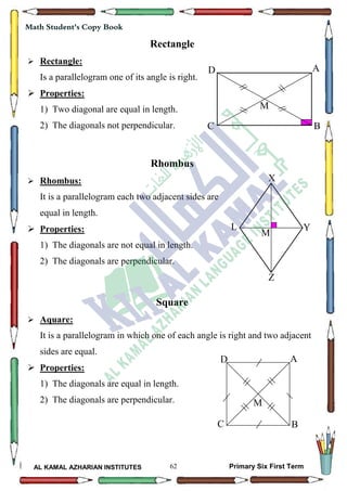 62
Math Student's Copy Book
AL KAMAL AZHARIAN INSTITUTES Primary Six First Term
Rectangle
 Rectangle:
Is a parallelogram one of its angle is right.
 Properties:
1) Two diagonal are equal in length.
2) The diagonals not perpendicular.
Rhombus
 Rhombus:
It is a parallelogram each two adjacent sides are
equal in length.
 Properties:
1) The diagonals are not equal in length.
2) The diagonals are perpendicular.
Square
 Aquare:
It is a parallelogram in which one of each angle is right and two adjacent
sides are equal.
 Properties:
1) The diagonals are equal in length.
2) The diagonals are perpendicular.
A
BC
D
M
X
YL
Z
M
A
BC
D
M
 
