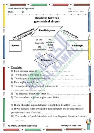 63
Math Student's Copy Book
Date: -- / -- / 20--
Day: ………………
Date: -- / -- / 14--
AL KAMAL AZHARIAN INSTITUTES Primary Six First Term
Relations between
geometrical shapes
 Complete:
1) Four sides are equal in …………….. , …….………….
2) Two diagonals are equal in …………….. , …….………….
3) Two diagonals are perpendicular in …………….. , …….………….
4) Four angles are right in …………….. , …….………….
5) Two opposite angle are equal in measure in …………….. , …….………
, …………….. , …….………….
6) The diagonals bisect each other in ………. , ….….. , ………... , ………..
7) The sum of two adjacent angles equal 180 in …………….. ,
…….……… , …………….. , …….………….
8) If one of angles in parallelogram is right then it's called ………….
9) If two adjacent sides are equal in parallelogram and its diagonals are
perpendicular then it's called …………….
10) The number of quadrilaterals in which its diagonals bisect each other =
…………
Parallelogram
Rectangle
Rhombus
Square
two
adjacent
sides
are
equal
or two
diagonals
are
perpendicular
 