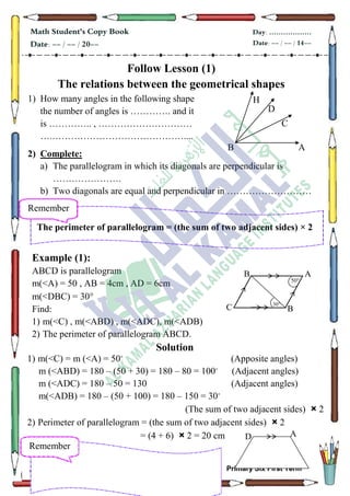 65
Math Student's Copy Book
Date: -- / -- / 20--
Day: ………………
Date: -- / -- / 14--
AL KAMAL AZHARIAN INSTITUTES Primary Six First Term
Follow Lesson (1)
The relations between the geometrical shapes
1) How many angles in the following shape
the number of angles is …………. and it
is ………….. , …………………………
….……………………………………....
2) Complete:
a) The parallelogram in which its diagonals are perpendicular is
………………….
b) Two diagonals are equal and perpendicular in ………………………
Example (1):
ABCD is parallelogram
m(<A) = 50 , AB = 4cm , AD = 6cm
m(<DBC) = 30
Find:
1) m(<C) , m(<ABD) , m(<ADC), m(<ADB)
2) The perimeter of parallelogram ABCD.
Solution
1) m(<C) = m (<A) = 50 (Apposite angles)
m (<ABD) = 180 – (50 + 30) = 180 – 80 = 100 (Adjacent angles)
m (<ADC) = 180 – 50 = 130 (Adjacent angles)
m(<ADB) = 180 – (50 + 100) = 180 – 150 = 30
(The sum of two adjacent sides) × 2
2) Perimeter of parallelogram = (the sum of two adjacent sides) × 2
= (4 + 6) × 2 = 20 cm
AB
C
D
H
Remember
The perimeter of parallelogram = (the sum of two adjacent sides) × 2
Remember
C
A
B
50
30
B
D A
 