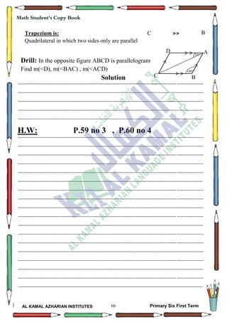 66
Math Student's Copy Book
AL KAMAL AZHARIAN INSTITUTES Primary Six First Term
Drill: In the opposite figure ABCD is parallelogram
Find m(<D), m(<BAC) , m(<ACD)
Solution
--------------------------------------------------------------------------------------------------------------------------------------------------
--------------------------------------------------------------------------------------------------------------------------------------------------
--------------------------------------------------------------------------------------------------------------------------------------------------
--------------------------------------------------------------------------------------------------------------------------------------------------
--------------------------------------------------------------------------------------------------------------------------------------------------
H.W: P.59 no 3 , P.60 no 4
--------------------------------------------------------------------------------------------------------------------------------------------------
--------------------------------------------------------------------------------------------------------------------------------------------------
--------------------------------------------------------------------------------------------------------------------------------------------------
--------------------------------------------------------------------------------------------------------------------------------------------------
--------------------------------------------------------------------------------------------------------------------------------------------------
--------------------------------------------------------------------------------------------------------------------------------------------------
--------------------------------------------------------------------------------------------------------------------------------------------------
--------------------------------------------------------------------------------------------------------------------------------------------------
--------------------------------------------------------------------------------------------------------------------------------------------------
--------------------------------------------------------------------------------------------------------------------------------------------------
--------------------------------------------------------------------------------------------------------------------------------------------------
--------------------------------------------------------------------------------------------------------------------------------------------------
--------------------------------------------------------------------------------------------------------------------------------------------------
--------------------------------------------------------------------------------------------------------------------------------------------------
--------------------------------------------------------------------------------------------------------------------------------------------------
--------------------------------------------------------------------------------------------------------------------------------------------------
--------------------------------------------------------------------------------------------------------------------------------------------------
--------------------------------------------------------------------------------------------------------------------------------------------------
Trapezium is:
Quadrilateral in which two sides only are parallel
C B
D
C
A
B
100
35
 