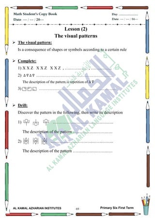 69
Math Student's Copy Book
Date: -- / -- / 20--
Day: ………………
Date: -- / -- / 14--
AL KAMAL AZHARIAN INSTITUTES Primary Six First Term
Lesson (2)
The visual patterns
 The visual pattern:
Is a consequence of shapes or symbols according to a certain rule
 Complete:
1) X X Z X X Z X X Z , ……………. , ……..……..
2) ………………………………………………………
The description of the pattern is repetition of
3) ………………………………………………………
 Drill:
Discover the pattern in the following, then write its description
1) ………………………..……..……..
The description of the pattern …………….………….
2) ..………………………..……..……..
The description of the pattern …………….………….
 