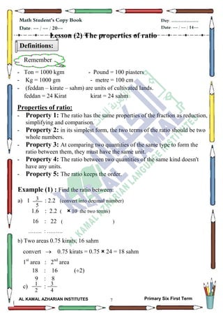 7
Math Student's Copy Book
Date: -- / -- / 20--
Day: ………………
Date: -- / -- / 14--
AL KAMAL AZHARIAN INSTITUTES Primary Six First Term
Lesson (2) The properties of ratio
- Ton = 1000 kgm - Pound = 100 piasters
- Kg = 1000 gm - metre = 100 cm
- (feddan – kirate – sahm) are units of cultivated lands.
feddan = 24 Kirat kirat = 24 sahm
Properties of ratio:
- Property 1: The ratio has the same properties of the fraction as reduction,
simplifying and comparison.
- Property 2: in its simplest form, the two terms of the ratio should be two
whole numbers.
- Property 3: At comparing two quantities of the same type to form the
ratio between them, they must have the same unit.
- Property 4: The ratio between two quantities of the same kind doesn't
have any units.
- Property 5: The ratio keeps the order.
Example (1) : Find the ratio between:
a) 1 : 2.2 (convert into decimal number)
1.6 : 2.2 ( × 10 the two terms)
16 : 22 ( )
…….. : ………
b) Two areas 0.75 kirats, 16 sahm
convert  0.75 kirats = 0.75 × 24 = 18 sahm
1st
area : 2nd
area
18 : 16 (2)
9 : 8
c) :
3
5
Definitions:
Remember
1
2
3
4
 