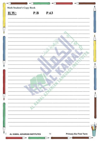 70
Math Student's Copy Book
AL KAMAL AZHARIAN INSTITUTES Primary Six First Term
H.W: P.B P.63
--------------------------------------------------------------------------------------------------------------------------------------------------
--------------------------------------------------------------------------------------------------------------------------------------------------
--------------------------------------------------------------------------------------------------------------------------------------------------
--------------------------------------------------------------------------------------------------------------------------------------------------
--------------------------------------------------------------------------------------------------------------------------------------------------
--------------------------------------------------------------------------------------------------------------------------------------------------
--------------------------------------------------------------------------------------------------------------------------------------------------
--------------------------------------------------------------------------------------------------------------------------------------------------
--------------------------------------------------------------------------------------------------------------------------------------------------
--------------------------------------------------------------------------------------------------------------------------------------------------
--------------------------------------------------------------------------------------------------------------------------------------------------
--------------------------------------------------------------------------------------------------------------------------------------------------
--------------------------------------------------------------------------------------------------------------------------------------------------
--------------------------------------------------------------------------------------------------------------------------------------------------
--------------------------------------------------------------------------------------------------------------------------------------------------
--------------------------------------------------------------------------------------------------------------------------------------------------
--------------------------------------------------------------------------------------------------------------------------------------------------
--------------------------------------------------------------------------------------------------------------------------------------------------
--------------------------------------------------------------------------------------------------------------------------------------------------
--------------------------------------------------------------------------------------------------------------------------------------------------
--------------------------------------------------------------------------------------------------------------------------------------------------
--------------------------------------------------------------------------------------------------------------------------------------------------
--------------------------------------------------------------------------------------------------------------------------------------------------
--------------------------------------------------------------------------------------------------------------------------------------------------
--------------------------------------------------------------------------------------------------------------------------------------------------
--------------------------------------------------------------------------------------------------------------------------------------------------
--------------------------------------------------------------------------------------------------------------------------------------------------
--------------------------------------------------------------------------------------------------------------------------------------------------
------------------------------------------------------------------------------------------------------------------------------------------------
 