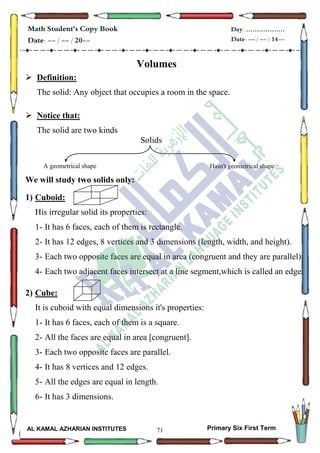 71
Math Student's Copy Book
Date: -- / -- / 20--
Day: ………………
Date: -- / -- / 14--
AL KAMAL AZHARIAN INSTITUTES Primary Six First Term
Volumes
 Definition:
The solid: Any object that occupies a room in the space.
 Notice that:
The solid are two kinds
Solids
We will study two solids only:
1) Cuboid:
His irregular solid its properties:
1- It has 6 faces, each of them is rectangle.
2- It has 12 edges, 8 vertices and 3 dimensions (length, width, and height).
3- Each two opposite faces are equal in area (congruent and they are parallel)
4- Each two adjacent faces intersect at a line segment,which is called an edge.
2) Cube:
It is cuboid with equal dimensions it's properties:
1- It has 6 faces, each of them is a square.
2- All the faces are equal in area [congruent].
3- Each two opposite faces are parallel.
4- It has 8 vertices and 12 edges.
5- All the edges are equal in length.
6- It has 3 dimensions.
A geometrical shape Hasn't geometrical shape
 
