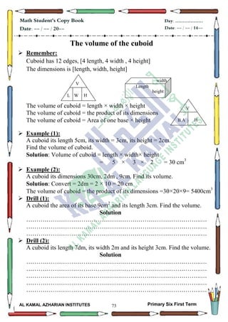 73
Math Student's Copy Book
Date: -- / -- / 20--
Day: ………………
Date: -- / -- / 14--
AL KAMAL AZHARIAN INSTITUTES Primary Six First Term
The volume of the cuboid
 Remember:
Cuboid has 12 edges, [4 length, 4 width , 4 height]
The dimensions is [length, width, height]
The volume of cuboid = length × width × height
The volume of cuboid = the product of its dimensions
The volume of cuboid = Area of one base × height
 Example (1):
A cuboid its length 5cm, its width = 3cm, its height = 2cm.
Find the volume of cuboid.
Solution: Volume of cuboid = length × width× height
= 5 × 3 × 2 = 30 cm3
 Example (2):
A cuboid its dimensions 30cm, 2dm , 9cm. Find its volume.
Solution: Convert = 2dm = 2 × 10 = 20 cm
The volume of cuboid = the product of its dimensions =30×20×9= 5400cm3
 Drill (1):
A cuboid the area of its base 9cm2
and its length 3cm. Find the volume.
Solution
…………………………………………………………………………..…
…………………………………………………………………………..…
…………………………………………………………………………..…
 Drill (2):
A cuboid its length 7dm, its width 2m and its height 3cm. Find the volume.
Solution
…………………………………………………………………………..…
…………………………………………………………………………..…
…………………………………………………………………………..…
…………………………………………………………………………..…
…………………………………………………………………………..…
V
HWL
V
HB.A
Length
width
height
 