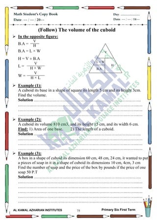 75
Math Student's Copy Book
Date: -- / -- / 20--
Day: ………………
Date: -- / -- / 14--
AL KAMAL AZHARIAN INSTITUTES Primary Six First Term
(Follow) The volume of the cuboid
 In the opposite figure:
B.A =
B.A = L × W
H = V  B.A
L =
W =
 Example (1):
A cuboid its base in a shape of square its length 5 cm and its height 3cm.
Find the volume.
Solution ………………………………………………………………….
…………………………………………………………………………..…
…………………………………………………………………………..…
…………………………………………………………………………..…
 Example (2):
A cuboid its volume 810 cm3, and its height 15 cm, and its width 6 cm.
Find: 1) Area of one base. 2) The length of a cuboid.
Solution ………………………………………………………………….
…………………………………………………………………………..…
…………………………………………………………………………..…
…………………………………………………………………………..…
 Example (3):
A box in a shape of cuboid its dimension 60 cm, 48 cm, 24 cm, it wanted to put
a pieces of soap in it in a shape of cuboid its dimensions 10 cm, 4cm, 3 cm
Find the number of soap and the price of the box by pounds if the price of one
soap 50 P.T
Solution ………………………………………………………………….
…………………………………………………………………………..…
…………………………………………………………………………..…
…………………………………………………………………………..…
…………………………………………………………………………..…
…………………………………………………………………………..…
V
H
1200
V
H × W
1200V
H × L
1200
V
H
B.A
W×L
 