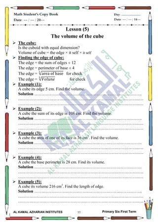 77
Math Student's Copy Book
Date: -- / -- / 20--
Day: ………………
Date: -- / -- / 14--
AL KAMAL AZHARIAN INSTITUTES Primary Six First Term
Lesson (5)
The volume of the cube
 The cube:
Is the cuboid with equal dimension?
Volume of cube = the edge × it self × it self
 Finding the edge of cube:
The edge = the sum of edges  12
The edge = perimeter of base  4
The edge = √ for check
The edge = √ for check
 Example (1):
A cube its edge 5 cm. Find the volume.
Solution ………………………………………………………………….
…………………………………………………………………………..…
…………………………………………………………………………..…
 Example (2):
A cube the sum of its edge is 108 cm. Find the volume.
Solution ………………………………………………………………….
…………………………………………………………………………..…
…………………………………………………………………………..…
 Example (3):
A cube the area of one of its face is 36 cm2
. Find the volume.
Solution ………………………………………………………………….
…………………………………………………………………………..…
…………………………………………………………………………..…
 Example (4):
A cube the base perimeter is 28 cm. Find its volume.
Solution ………………………………………………………………….
…………………………………………………………………………..…
…………………………………………………………………………..…
 Example (5):
A cube its volume 216 cm3
. Find the length of edge.
Solution ………………………………………………………………….
…………………………………………………………………………..…
…………………………………………………………………………..…
 