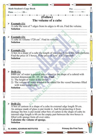 79
Math Student's Copy Book
Date: -- / -- / 20--
Day: ………………
Date: -- / -- / 14--
AL KAMAL AZHARIAN INSTITUTES Primary Six First Term
(Follow)
The volume of a cube
 Example (1):
A cube the sum of 7 edges from its edges is 48 cm. Find the volume.
Solution …………….…………………………………………………….
…………………………………………………………………………..…
…………………………………………………………………………..…
 Example (2):
A cube its volume 1728 cm3
. Find its volume.
Solution …………….…………………………………………………….
…………………………………………………………………………..…
…………………………………………………………………………..…
 Example (2):
A box in a shape of a cube the length of one edge 8 cm it fills with perfume.
Find the price of 3 boxes. If the price of 1cm3
is 0.25 pounds.
Solution …………………………………………………………………..
…………………………………………………………………………..…
…………………………………………………………………………..…
…………………………………………………………………………..…
…………………………………………………………………………..…
 Drill (1):
8400 cm3
of water is poured into a vessel in the shape of a cuboid with
internal dimensions 20 , 35 , 45 cm. Find:
1) The height of water in the vessel.
2) The volume of water needed to be added for the vessel becomes filled
with water completely.
Solution ………………………………………………………………….
…………………………………………………………………………..…
…………………………………………………………………………..…
…………………………………………………………………………..…
…………………………………………………………………………..…
…………………………………………………………………………..…
 Drill (2):
A box of cartoon in a shape of a cube its external edge length 50 cm.
An antique made of glass is put inside it. And for protecting it from
damage the box is put inside other box of carton in the shape of cube its
internal edge length is 60 cm the empty part between the two boxes is
filled with sponge form all over sides.
Calculate the volume of sponge.
Solution ………………………………………………………………….
 