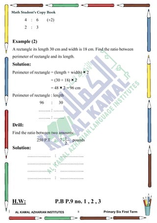 8
Math Student's Copy Book
AL KAMAL AZHARIAN INSTITUTES Primary Six First Term
4 : 6 (2)
2 : 3
Example (2)
A rectangle its length 30 cm and width is 18 cm. Find the ratio between
perimeter of rectangle and its length.
Solution:
Perimeter of rectangle = (length + width) × 2
= (30 + 18) × 2
= 48 × 2 = 96 cm
Perimeter of rectangle : length
96 : 30
……... : ……..
……... : ……..
Drill:
Find the ratio between two amounts:
250 P.T : 7 pounds
Solution:
………….…. : ……………..
………….…. : ……………..
………….…. : ……………..
………….…. : ……………..
H.W: P.B P.9 no. 1 , 2 , 3
1
2
 