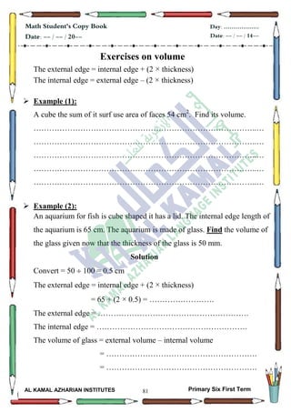 81
Math Student's Copy Book
Date: -- / -- / 20--
Day: ………………
Date: -- / -- / 14--
AL KAMAL AZHARIAN INSTITUTES Primary Six First Term
Exercises on volume
The external edge = internal edge + (2 × thickness)
The internal edge = external edge – (2 × thickness)
 Example (1):
A cube the sum of it surf use area of faces 54 cm2
. Find its volume.
…………………………………………………………………………..…
…………………………………………………………………………..…
…………………………………………………………………………..…
…………………………………………………………………………..…
…………………………………………………………………………..…
 Example (2):
An aquarium for fish is cube shaped it has a lid. The internal edge length of
the aquarium is 65 cm. The aquarium is made of glass. Find the volume of
the glass given now that the thickness of the glass is 50 mm.
Solution
Convert = 50  100 = 0.5 cm
The external edge = internal edge + (2 × thickness)
= 65 + (2 × 0.5) = …………………….
The external edge = ………………………………………………….
The internal edge = ………………………………………………….
The volume of glass = external volume – internal volume
= ………………………………………………….
= ………………………………………………….
 